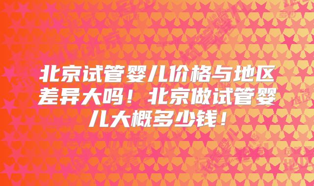 北京试管婴儿价格与地区差异大吗!北京做试管婴儿大概多少钱!
