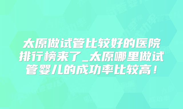 太原做试管比较好的医院排行榜来了_太原哪里做试管婴儿的成功率比较高!