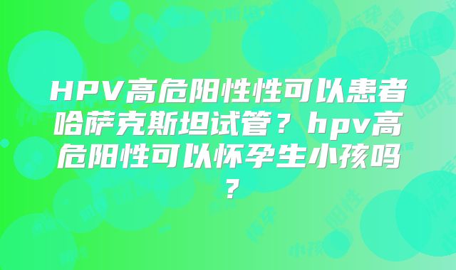 HPV高危阳性性可以患者哈萨克斯坦试管？hpv高危阳性可以怀孕生小孩吗？