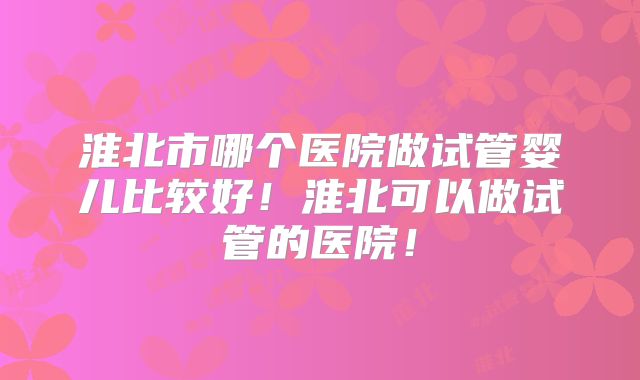 淮北市哪个医院做试管婴儿比较好！淮北可以做试管的医院！