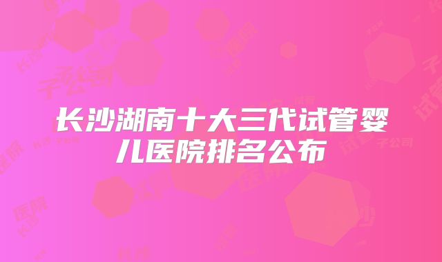 长沙湖南十大三代试管婴儿医院排名公布