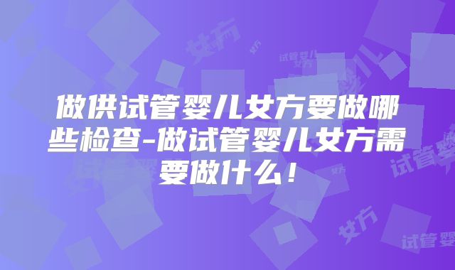 做供试管婴儿女方要做哪些检查-做试管婴儿女方需要做什么！