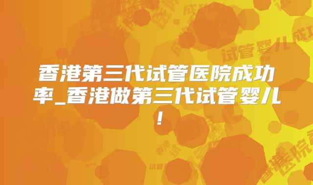香港第三代试管医院成功率_香港做第三代试管婴儿！