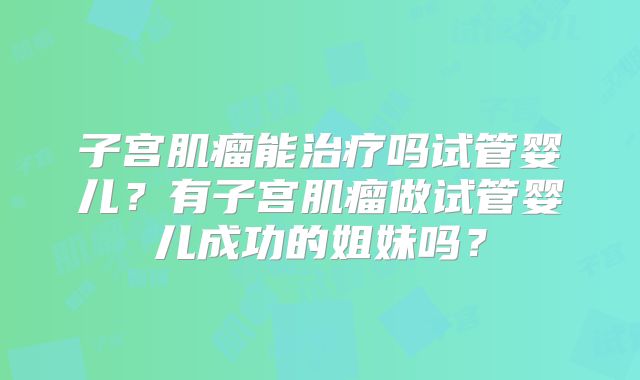 子宫肌瘤能治疗吗试管婴儿?有子宫肌瘤做试管婴儿成功的姐妹吗?