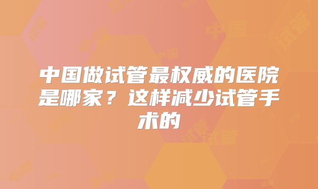 中国做试管最权威的医院是哪家?这样减少试管手术的