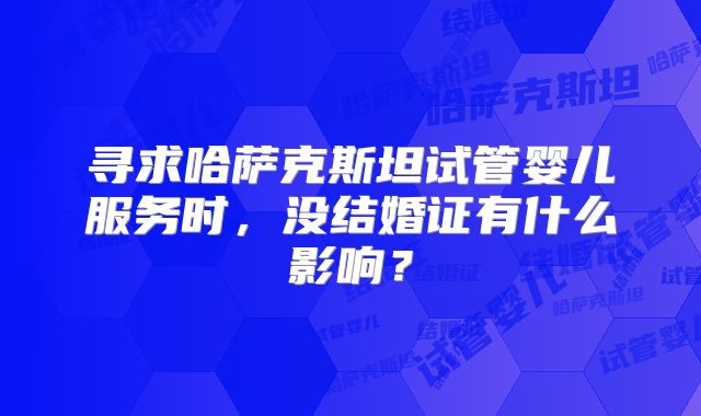 寻求哈萨克斯坦试管婴儿服务时,没结婚证有什么影响?