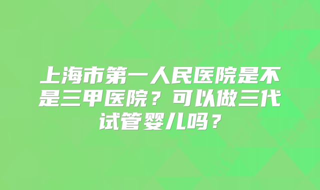 上海市第一人民医院是不是三甲医院？可以做三代试管婴儿吗？