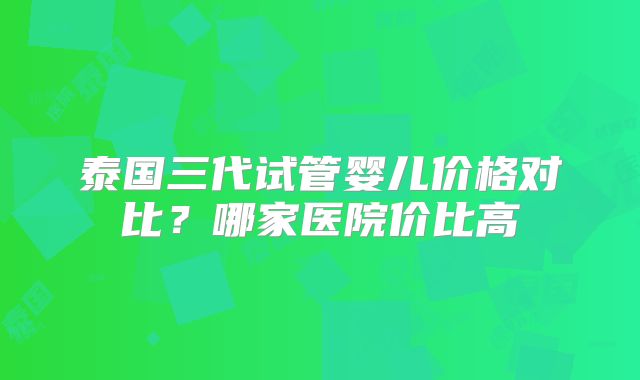 泰国三代试管婴儿价格对比？哪家医院价比高