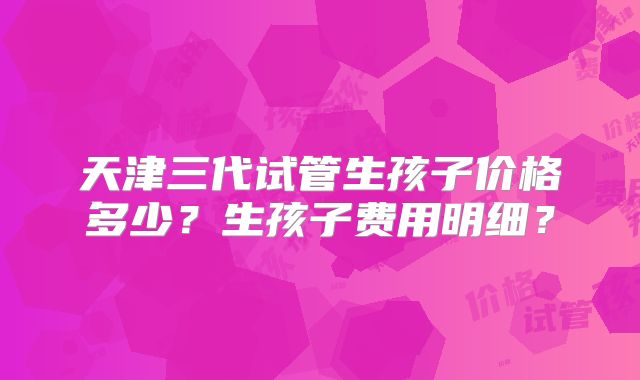 天津三代试管生孩子价格多少？生孩子费用明细？