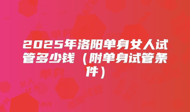 2025年洛阳单身女人试管多少钱（附单身试管条件）