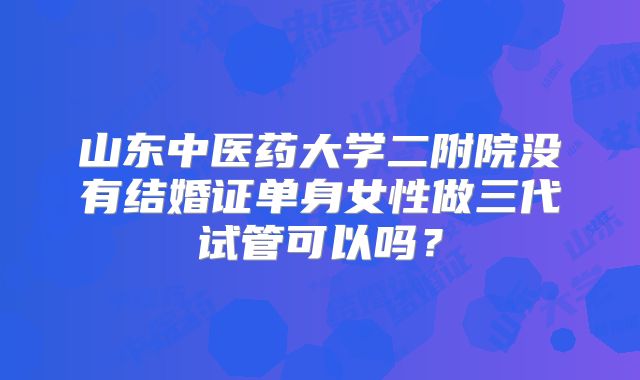 山东中医药大学二附院没有结婚证单身女性做三代试管可以吗?