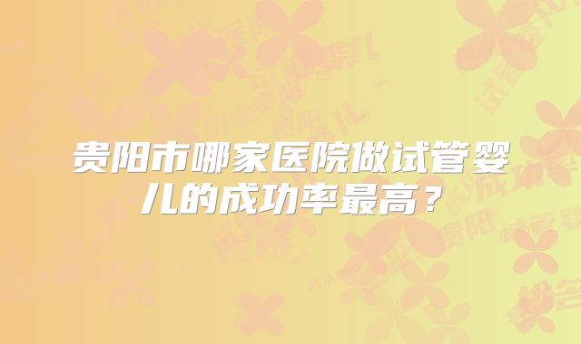 贵阳市哪家医院做试管婴儿的成功率最高?