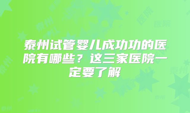 泰州试管婴儿成功功的医院有哪些？这三家医院一定要了解