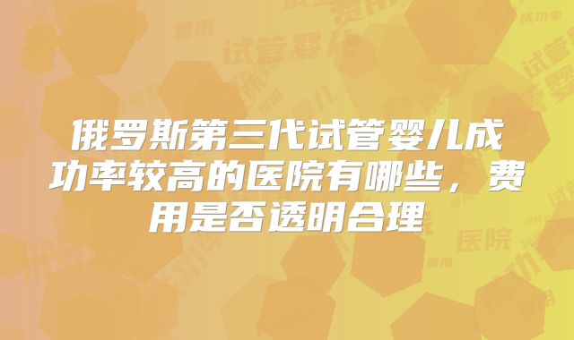 俄罗斯第三代试管婴儿成功率较高的医院有哪些，费用是否透明合理