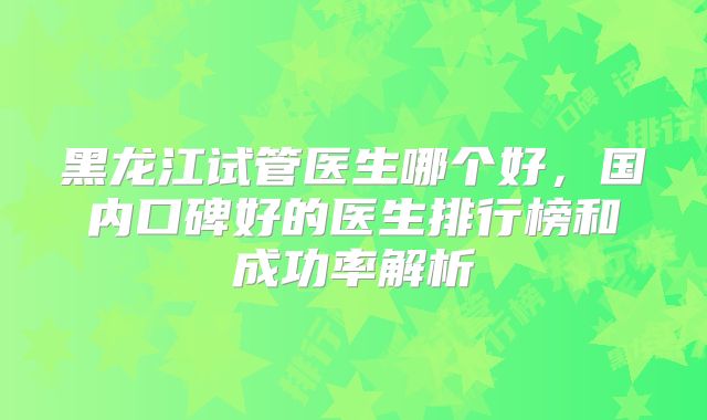 黑龙江试管医生哪个好，国内口碑好的医生排行榜和成功率解析