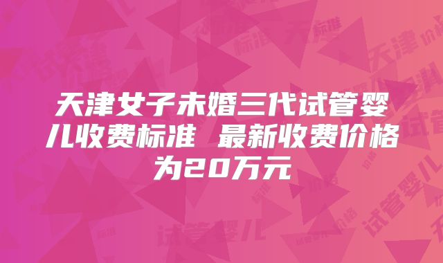 天津女子未婚三代试管婴儿收费标准 最新收费价格为20万元