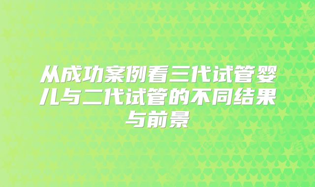 从成功案例看三代试管婴儿与二代试管的不同结果与前景