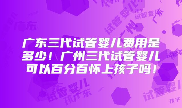 广东三代试管婴儿费用是多少！广州三代试管婴儿可以百分百怀上孩子吗！