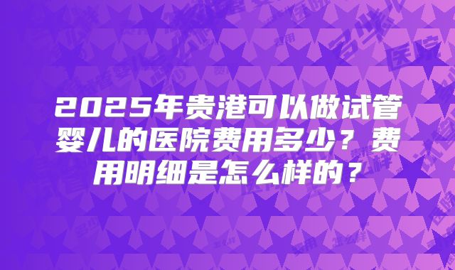 2025年贵港可以做试管婴儿的医院费用多少？费用明细是怎么样的？