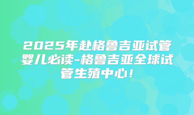 2025年赴格鲁吉亚试管婴儿必读-格鲁吉亚全球试管生殖中心！