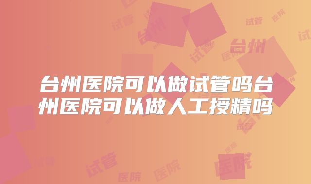 台州医院可以做试管吗台州医院可以做人工授精吗