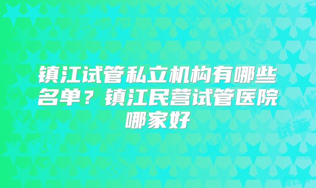 镇江试管私立机构有哪些名单？镇江民营试管医院哪家好