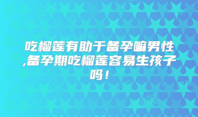 吃榴莲有助于备孕嘛男性,备孕期吃榴莲容易生孩子吗！