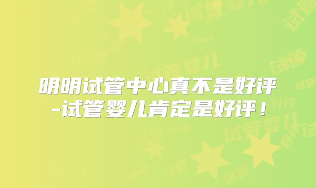 明明试管中心真不是好评-试管婴儿肯定是好评！