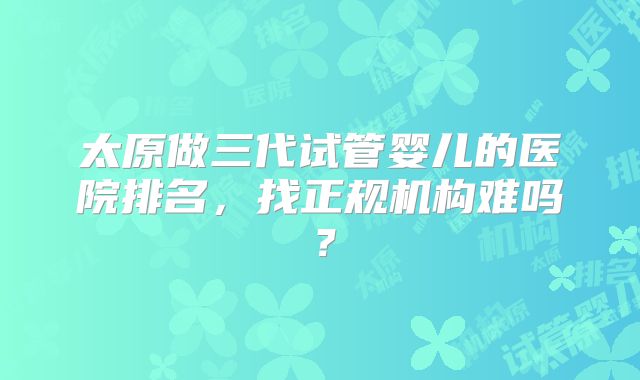 太原做三代试管婴儿的医院排名,找正规机构难吗?