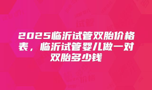 2025临沂试管双胎价格表，临沂试管婴儿做一对双胎多少钱