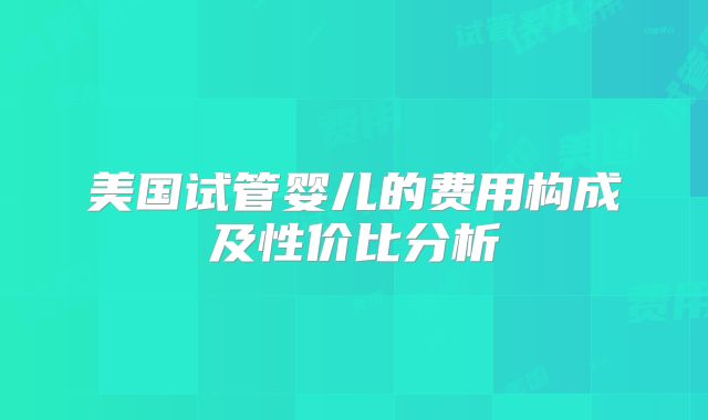 美国试管婴儿的费用构成及性价比分析
