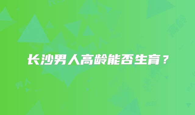 长沙男人高龄能否生育?