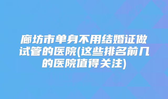 廊坊市单身不用结婚证做试管的医院(这些排名前几的医院值得关注)