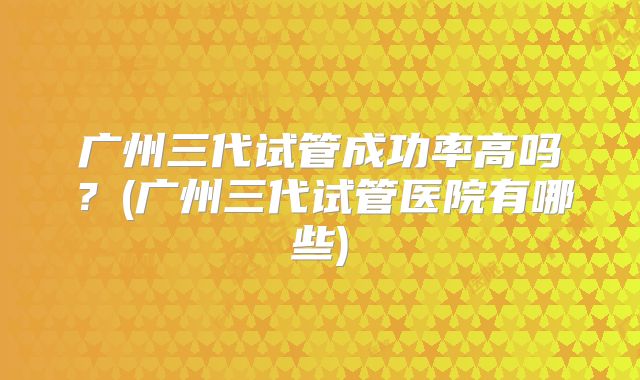 广州三代试管成功率高吗？(广州三代试管医院有哪些)