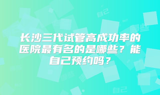 长沙三代试管高成功率的医院最有名的是哪些？能自己预约吗？