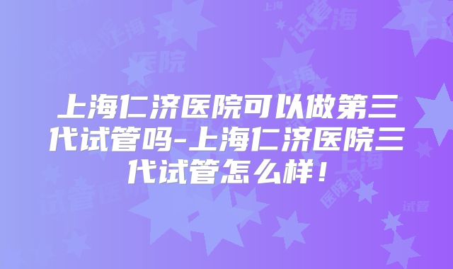 上海仁济医院可以做第三代试管吗-上海仁济医院三代试管怎么样！