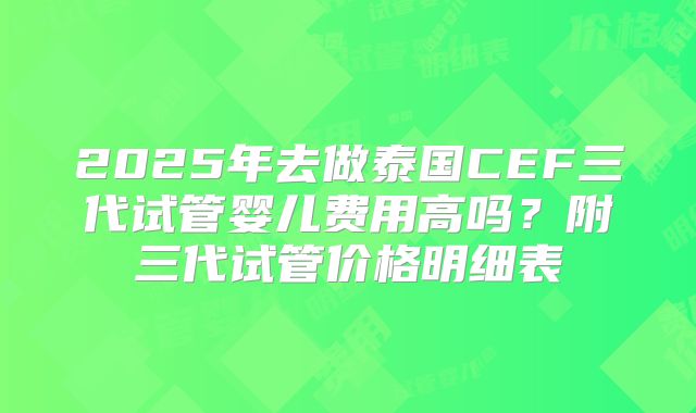 2025年去做泰国CEF三代试管婴儿费用高吗？附三代试管价格明细表