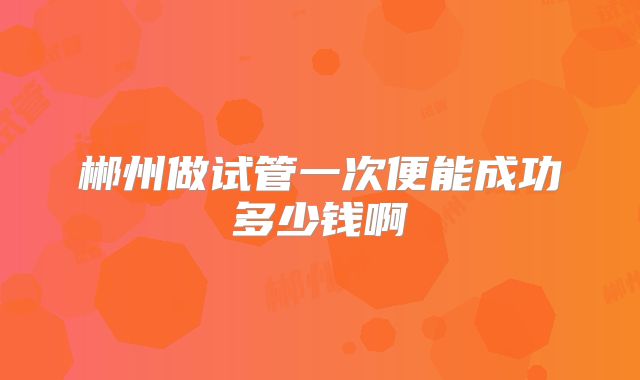 郴州做试管一次便能成功多少钱啊