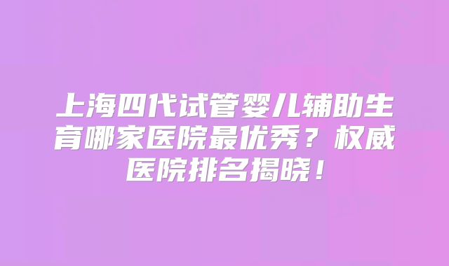 上海四代试管婴儿辅助生育哪家医院最优秀？权威医院排名揭晓！