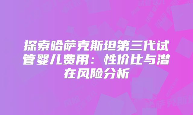 探索哈萨克斯坦第三代试管婴儿费用:性价比与潜在风险分析
