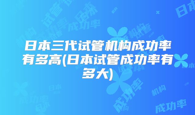日本三代试管机构成功率有多高(日本试管成功率有多大)