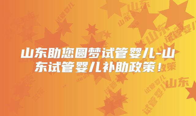 山东助您圆梦试管婴儿-山东试管婴儿补助政策！