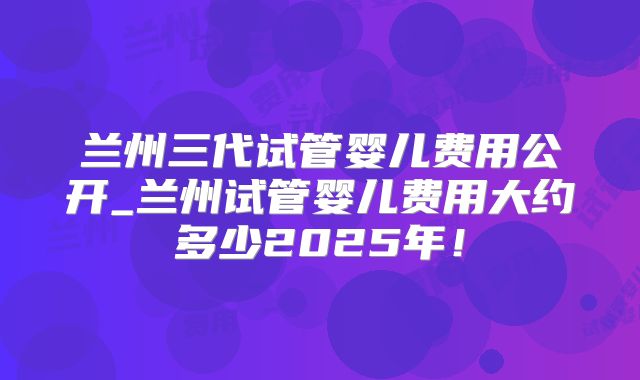 兰州三代试管婴儿费用公开_兰州试管婴儿费用大约多少2025年!
