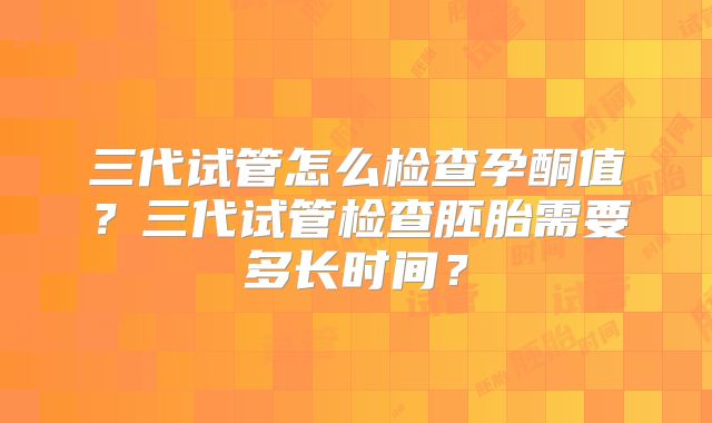 三代试管怎么检查孕酮值？三代试管检查胚胎需要多长时间？