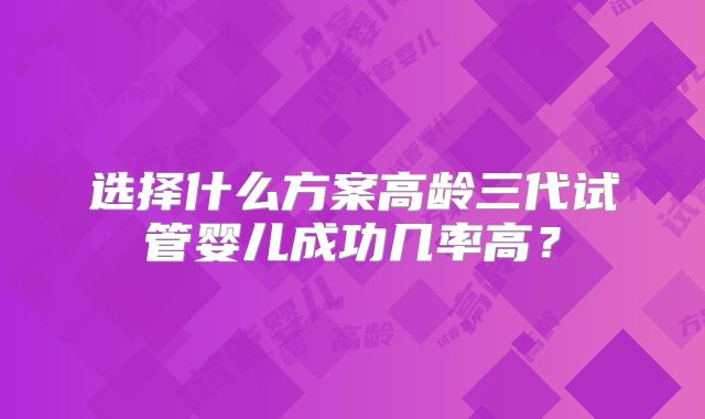 选择什么方案高龄三代试管婴儿成功几率高?