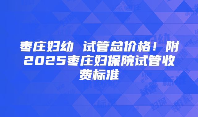 枣庄妇幼 试管总价格！附2025枣庄妇保院试管收费标准