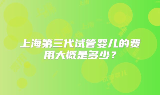 上海第三代试管婴儿的费用大概是多少？