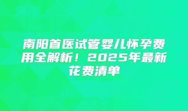 南阳首医试管婴儿怀孕费用全解析！2025年最新花费清单