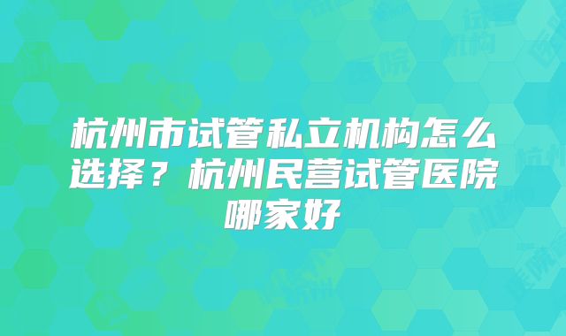 杭州市试管私立机构怎么选择？杭州民营试管医院哪家好