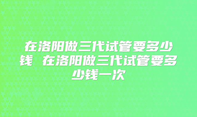 在洛阳做三代试管要多少钱 在洛阳做三代试管要多少钱一次